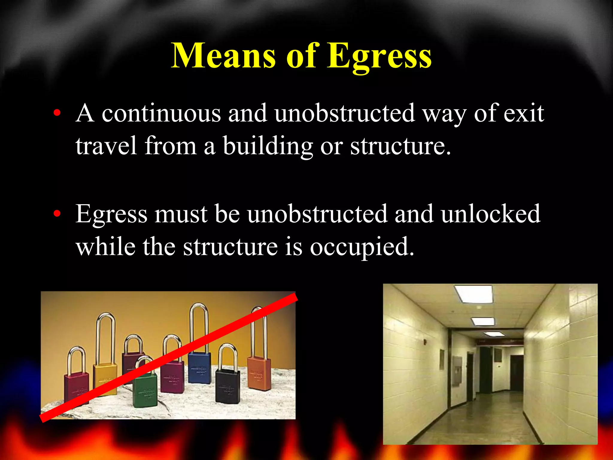 Means of Egress
• A continuous and unobstructed way of exit
travel from a building or structure.
• Egress must be unobstructed and unlocked
while the structure is occupied.

27

 