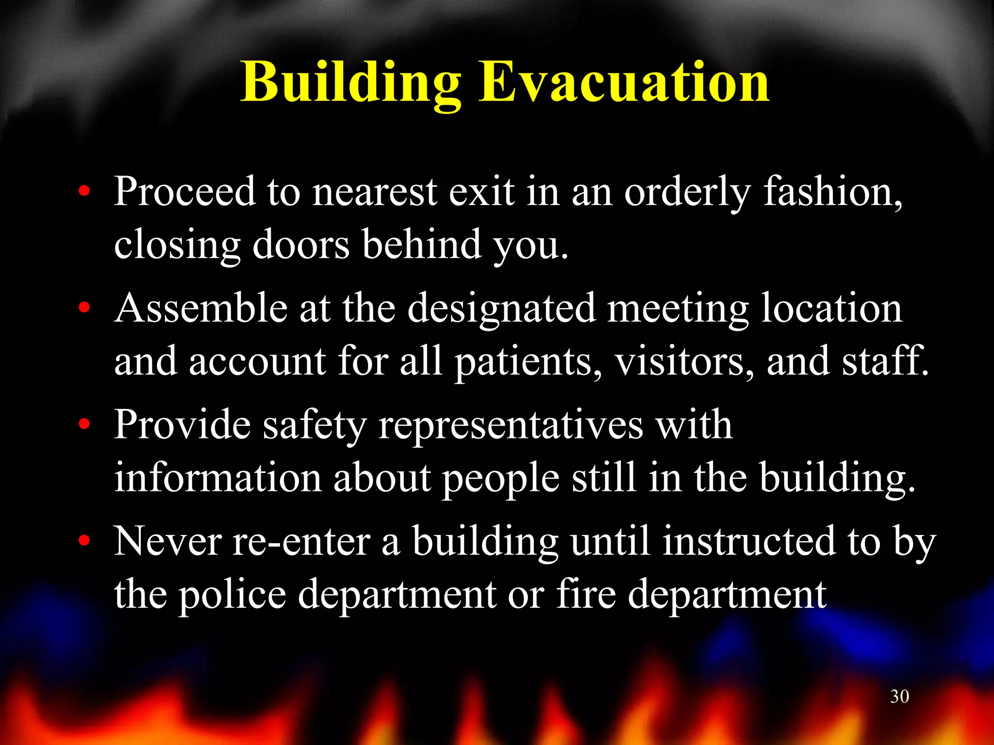 Building Evacuation
• Proceed to nearest exit in an orderly fashion,
closing doors behind you.
• Assemble at the designated meeting location
and account for all patients, visitors, and staff.
• Provide safety representatives with
information about people still in the building.
• Never re-enter a building until instructed to by
the police department or fire department
30

 
