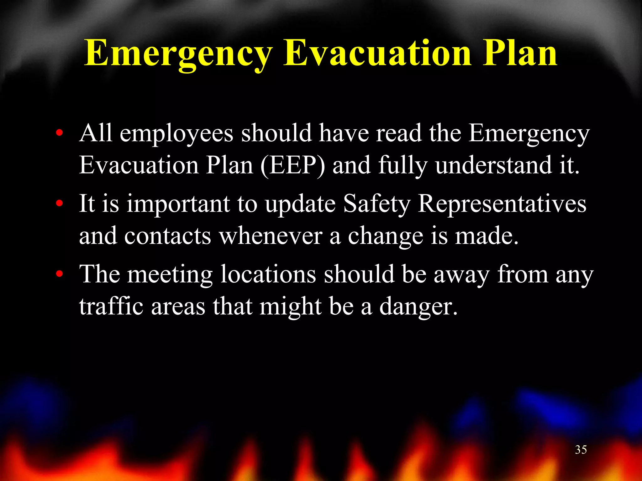 Emergency Evacuation Plan
• All employees should have read the Emergency
Evacuation Plan (EEP) and fully understand it.
• It is important to update Safety Representatives
and contacts whenever a change is made.
• The meeting locations should be away from any
traffic areas that might be a danger.

35

 