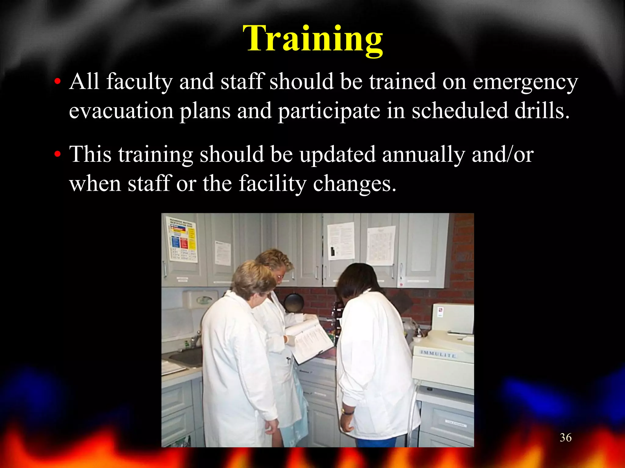 Training
• All faculty and staff should be trained on emergency
evacuation plans and participate in scheduled drills.
• This training should be updated annually and/or
when staff or the facility changes.

36

 