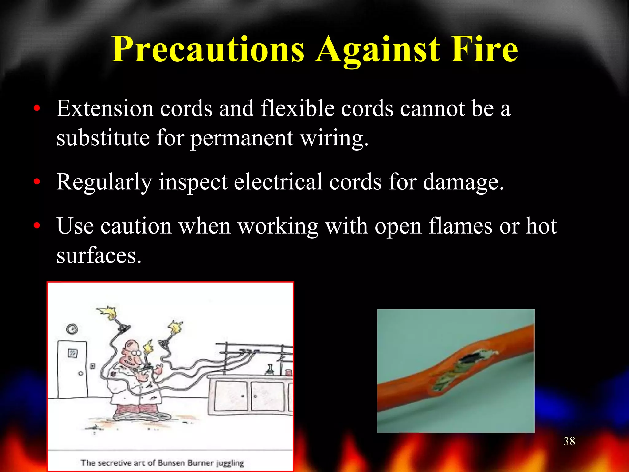 Precautions Against Fire
• Extension cords and flexible cords cannot be a
substitute for permanent wiring.
• Regularly inspect electrical cords for damage.
• Use caution when working with open flames or hot
surfaces.

38

 