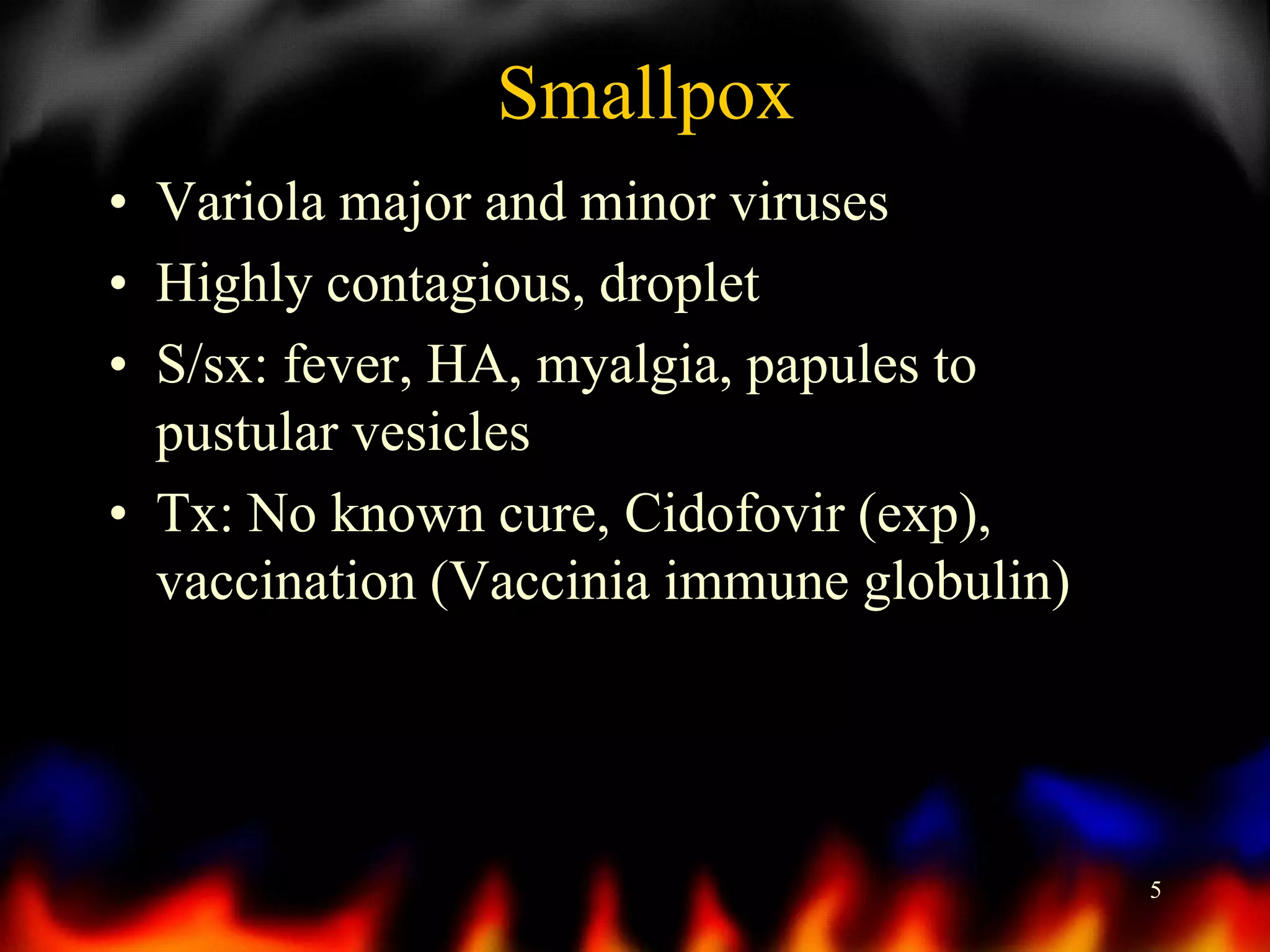 Smallpox
• Variola major and minor viruses
• Highly contagious, droplet
• S/sx: fever, HA, myalgia, papules to
pustular vesicles
• Tx: No known cure, Cidofovir (exp),
vaccination (Vaccinia immune globulin)

5

 
