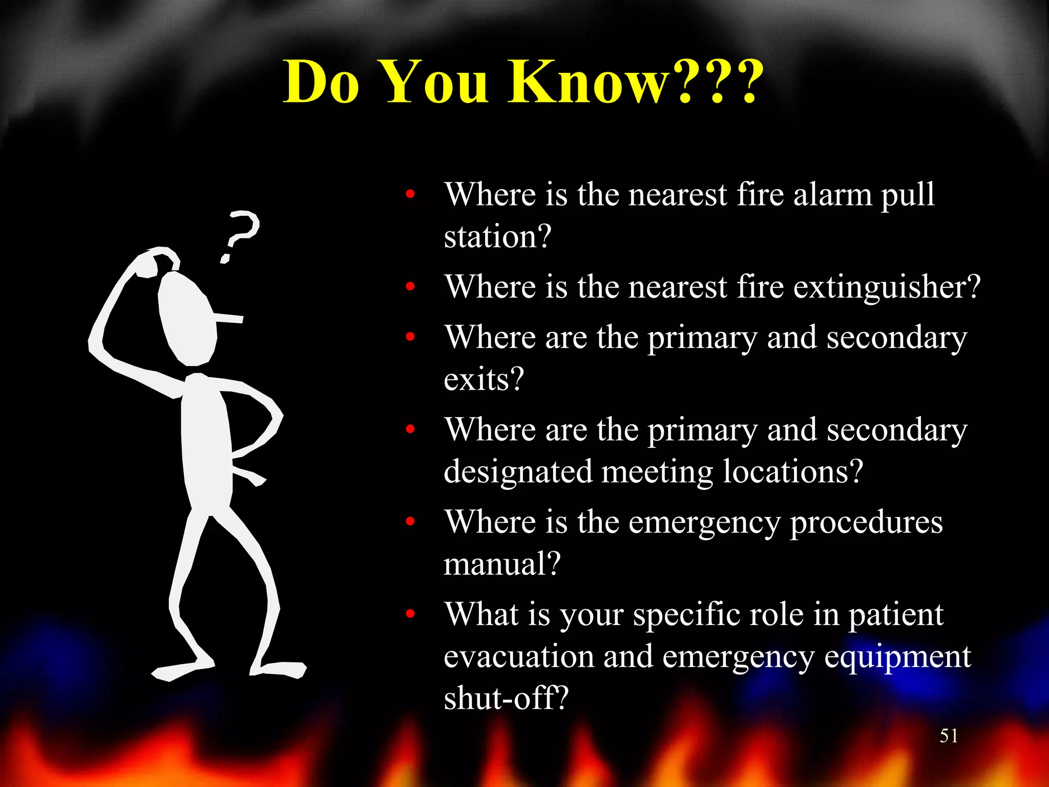 Do You Know???
• Where is the nearest fire alarm pull
station?
• Where is the nearest fire extinguisher?
• Where are the primary and secondary
exits?
• Where are the primary and secondary
designated meeting locations?
• Where is the emergency procedures
manual?
• What is your specific role in patient
evacuation and emergency equipment
shut-off?
51

 