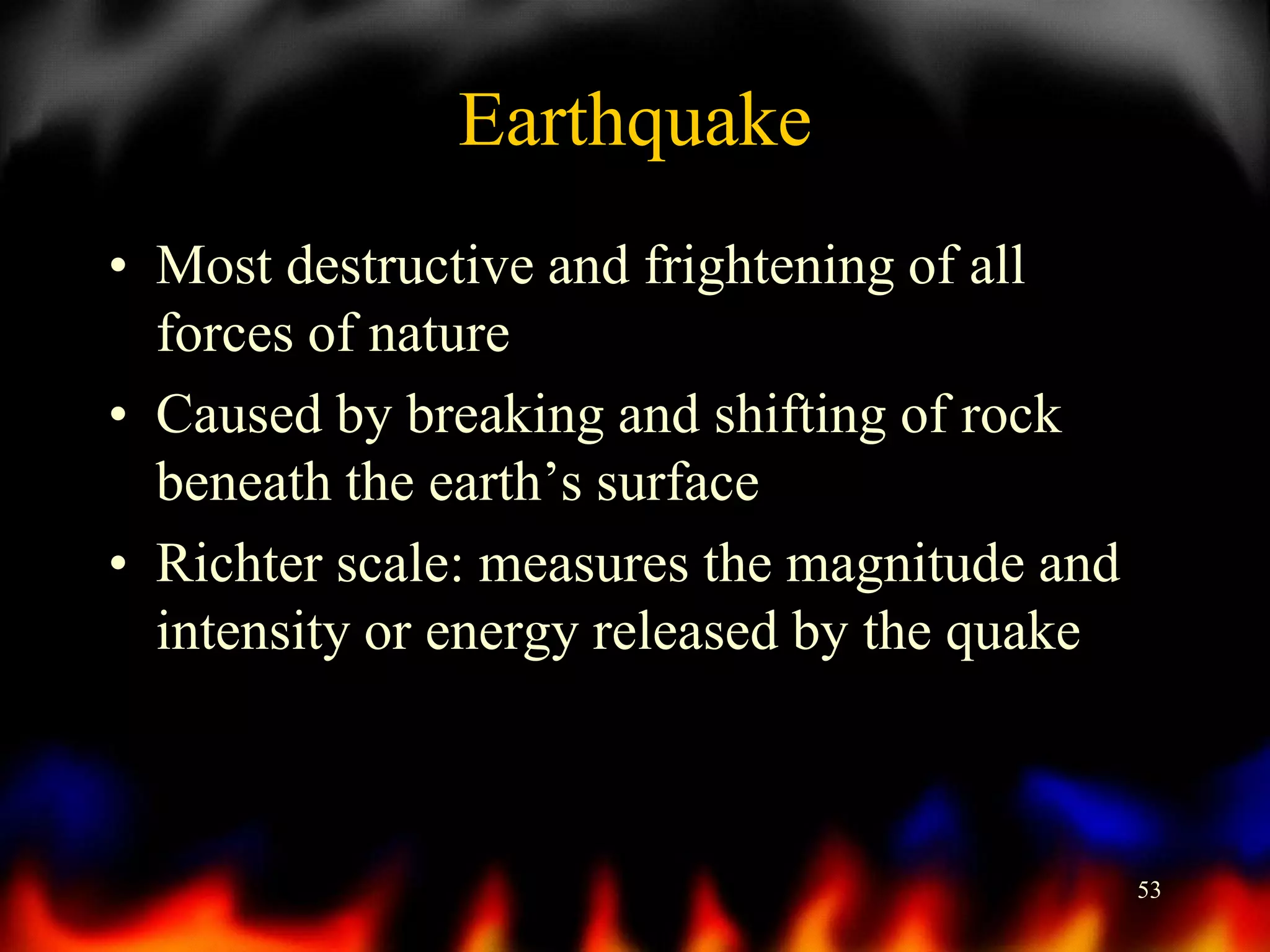 Earthquake
• Most destructive and frightening of all
forces of nature
• Caused by breaking and shifting of rock
beneath the earth’s surface
• Richter scale: measures the magnitude and
intensity or energy released by the quake

53

 