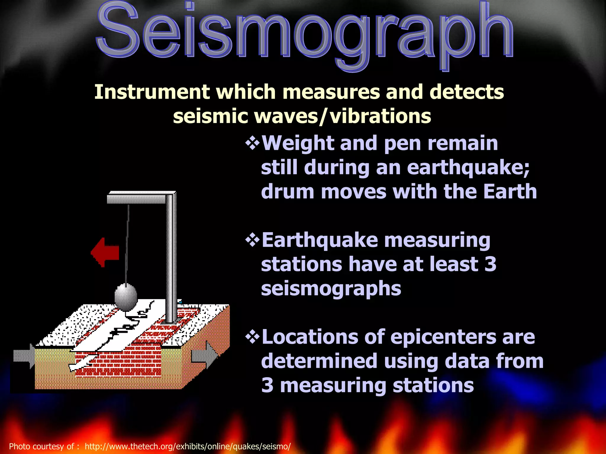 Instrument which measures and detects
seismic waves/vibrations
Weight and pen remain
still during an earthquake;
drum moves with the Earth
Earthquake measuring
stations have at least 3
seismographs
Locations of epicenters are
determined using data from
3 measuring stations
Photo courtesy of : http://www.thetech.org/exhibits/online/quakes/seismo/

 