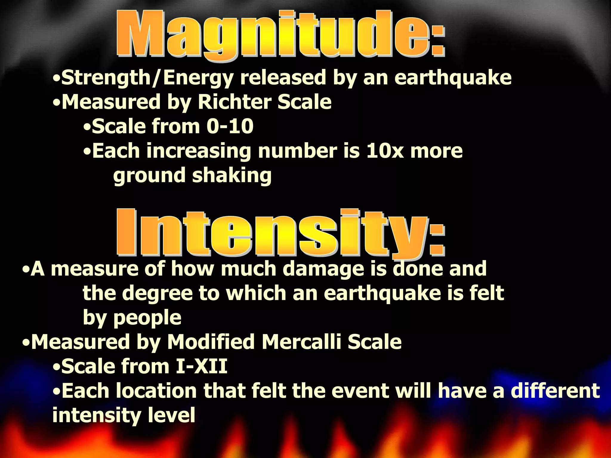 •Strength/Energy released by an earthquake
•Measured by Richter Scale
•Scale from 0-10
•Each increasing number is 10x more
ground shaking

•A measure of how much damage is done and
the degree to which an earthquake is felt
by people
•Measured by Modified Mercalli Scale
•Scale from I-XII
•Each location that felt the event will have a different
intensity level

 