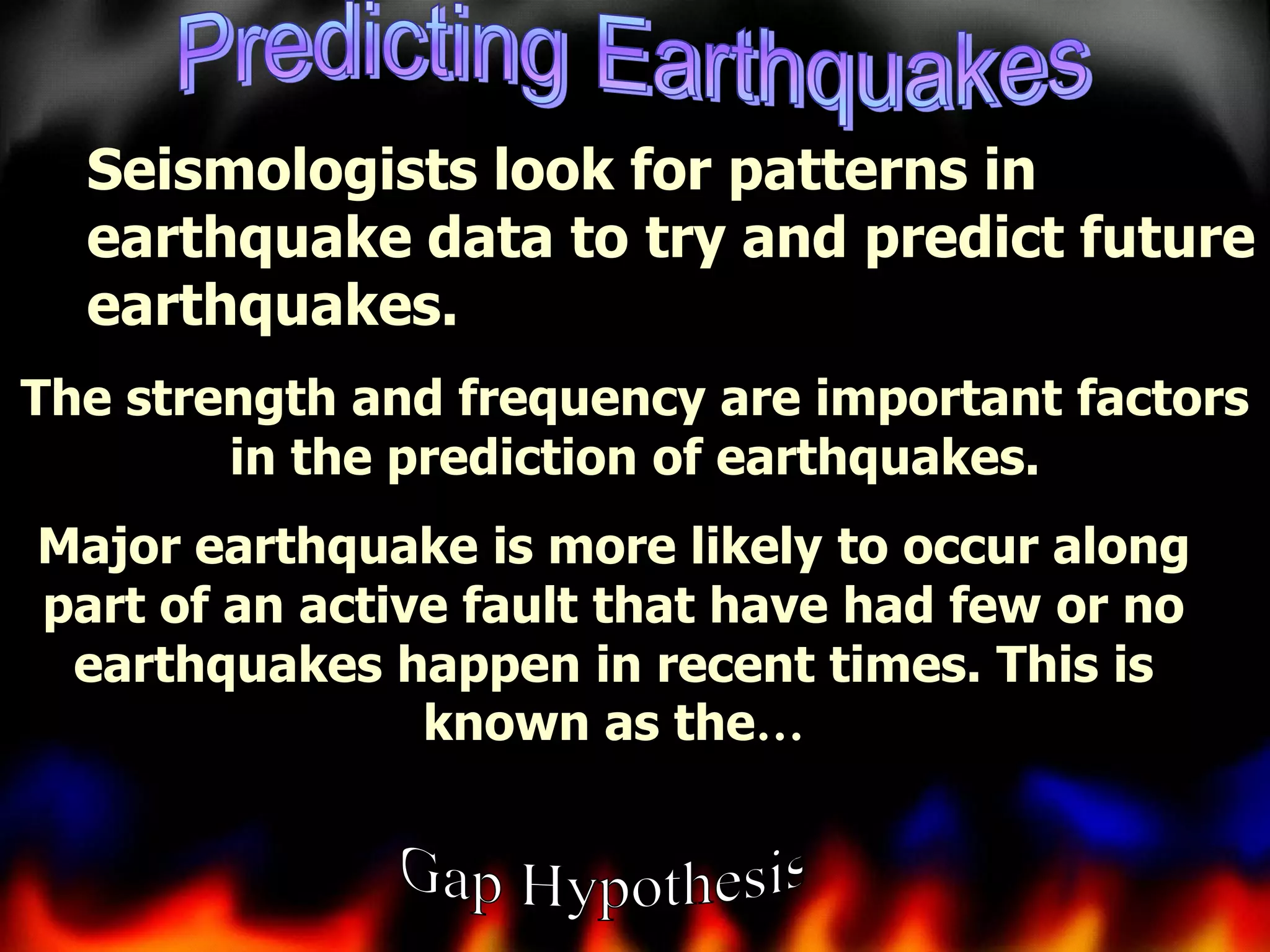 Seismologists look for patterns in
earthquake data to try and predict future
earthquakes.
The strength and frequency are important factors
in the prediction of earthquakes.

Major earthquake is more likely to occur along
part of an active fault that have had few or no
earthquakes happen in recent times. This is
known as the…

 