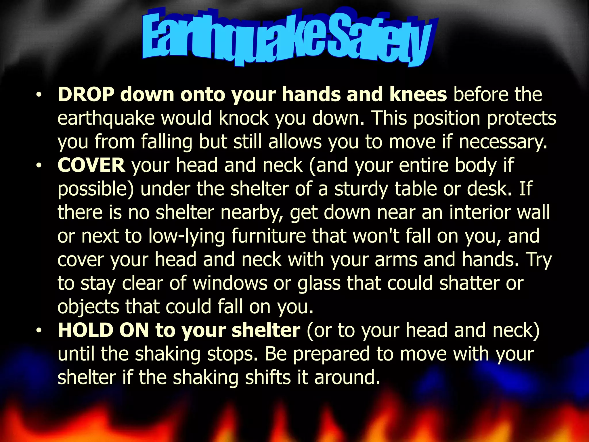 • DROP down onto your hands and knees before the
earthquake would knock you down. This position protects
you from falling but still allows you to move if necessary.
• COVER your head and neck (and your entire body if
possible) under the shelter of a sturdy table or desk. If
there is no shelter nearby, get down near an interior wall
or next to low-lying furniture that won't fall on you, and
cover your head and neck with your arms and hands. Try
to stay clear of windows or glass that could shatter or
objects that could fall on you.
• HOLD ON to your shelter (or to your head and neck)
until the shaking stops. Be prepared to move with your
shelter if the shaking shifts it around.

 