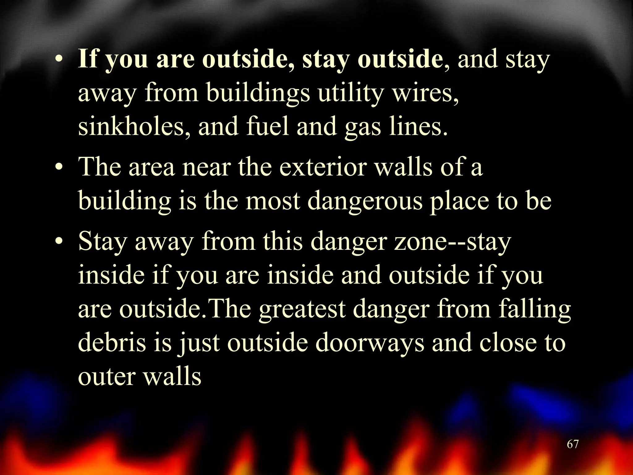 • If you are outside, stay outside, and stay
away from buildings utility wires,
sinkholes, and fuel and gas lines.
• The area near the exterior walls of a
building is the most dangerous place to be
• Stay away from this danger zone--stay
inside if you are inside and outside if you
are outside.The greatest danger from falling
debris is just outside doorways and close to
outer walls
67

 
