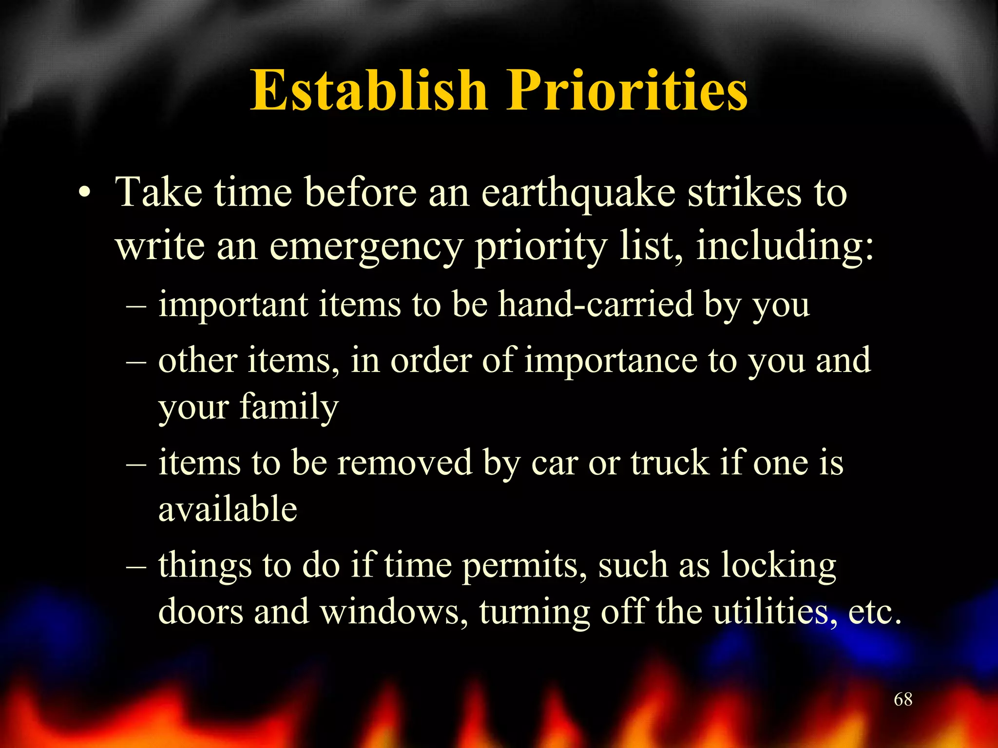 Establish Priorities
• Take time before an earthquake strikes to
write an emergency priority list, including:
– important items to be hand-carried by you
– other items, in order of importance to you and
your family
– items to be removed by car or truck if one is
available
– things to do if time permits, such as locking
doors and windows, turning off the utilities, etc.
68

 