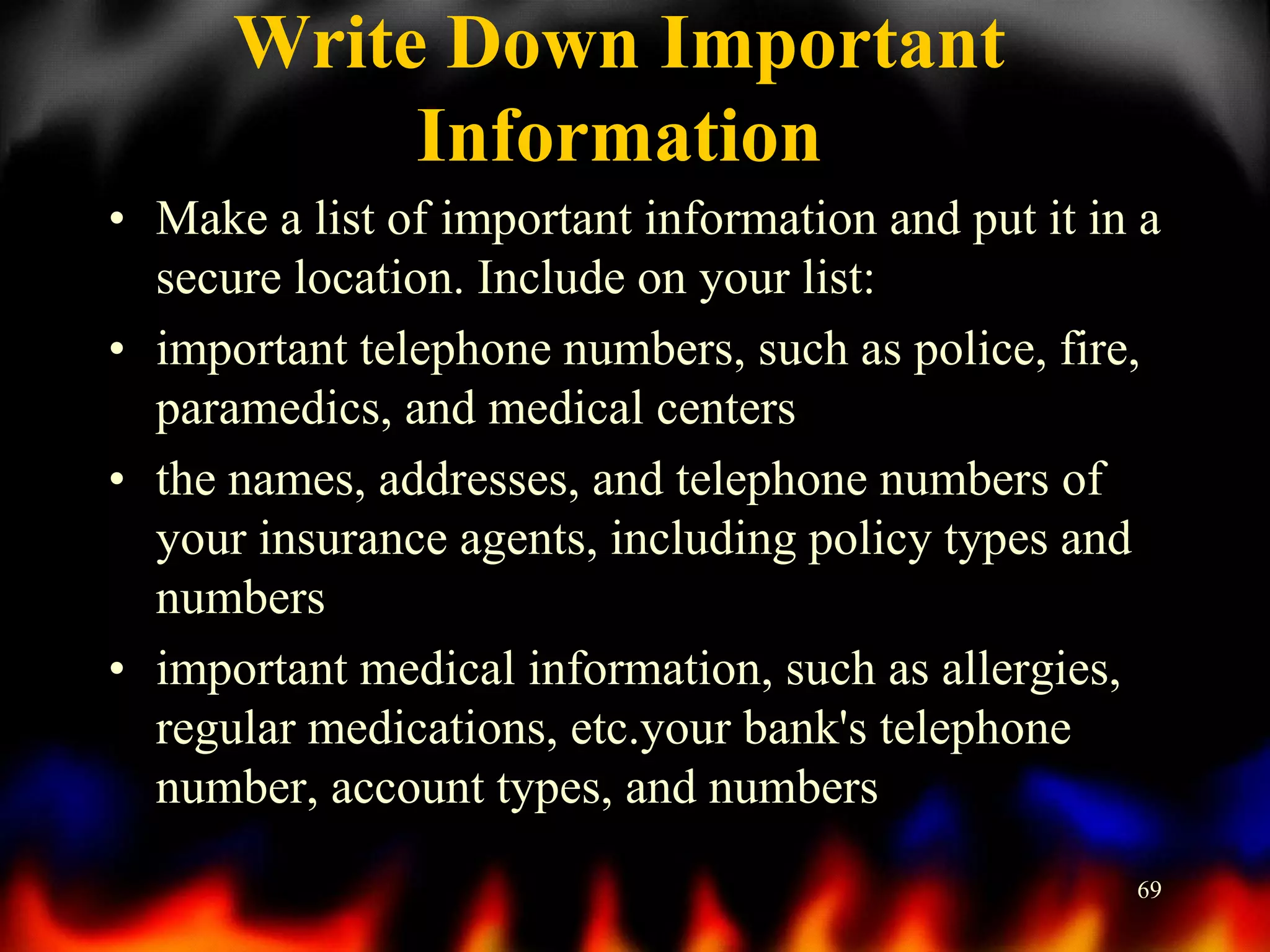 Write Down Important
Information
• Make a list of important information and put it in a
secure location. Include on your list:
• important telephone numbers, such as police, fire,
paramedics, and medical centers
• the names, addresses, and telephone numbers of
your insurance agents, including policy types and
numbers
• important medical information, such as allergies,
regular medications, etc.your bank's telephone
number, account types, and numbers
69

 