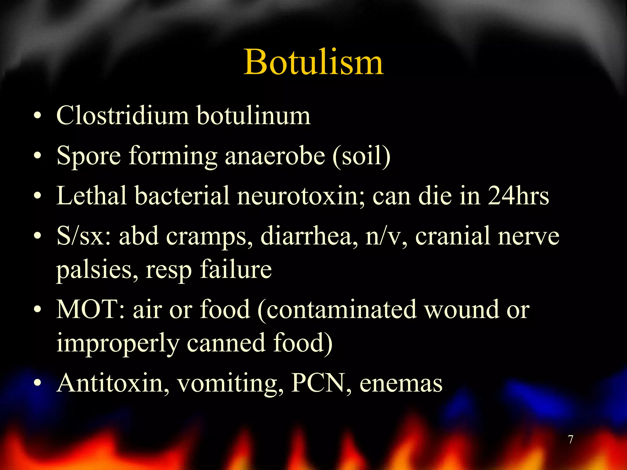 Botulism
•
•
•
•

Clostridium botulinum
Spore forming anaerobe (soil)
Lethal bacterial neurotoxin; can die in 24hrs
S/sx: abd cramps, diarrhea, n/v, cranial nerve
palsies, resp failure
• MOT: air or food (contaminated wound or
improperly canned food)
• Antitoxin, vomiting, PCN, enemas
7

 