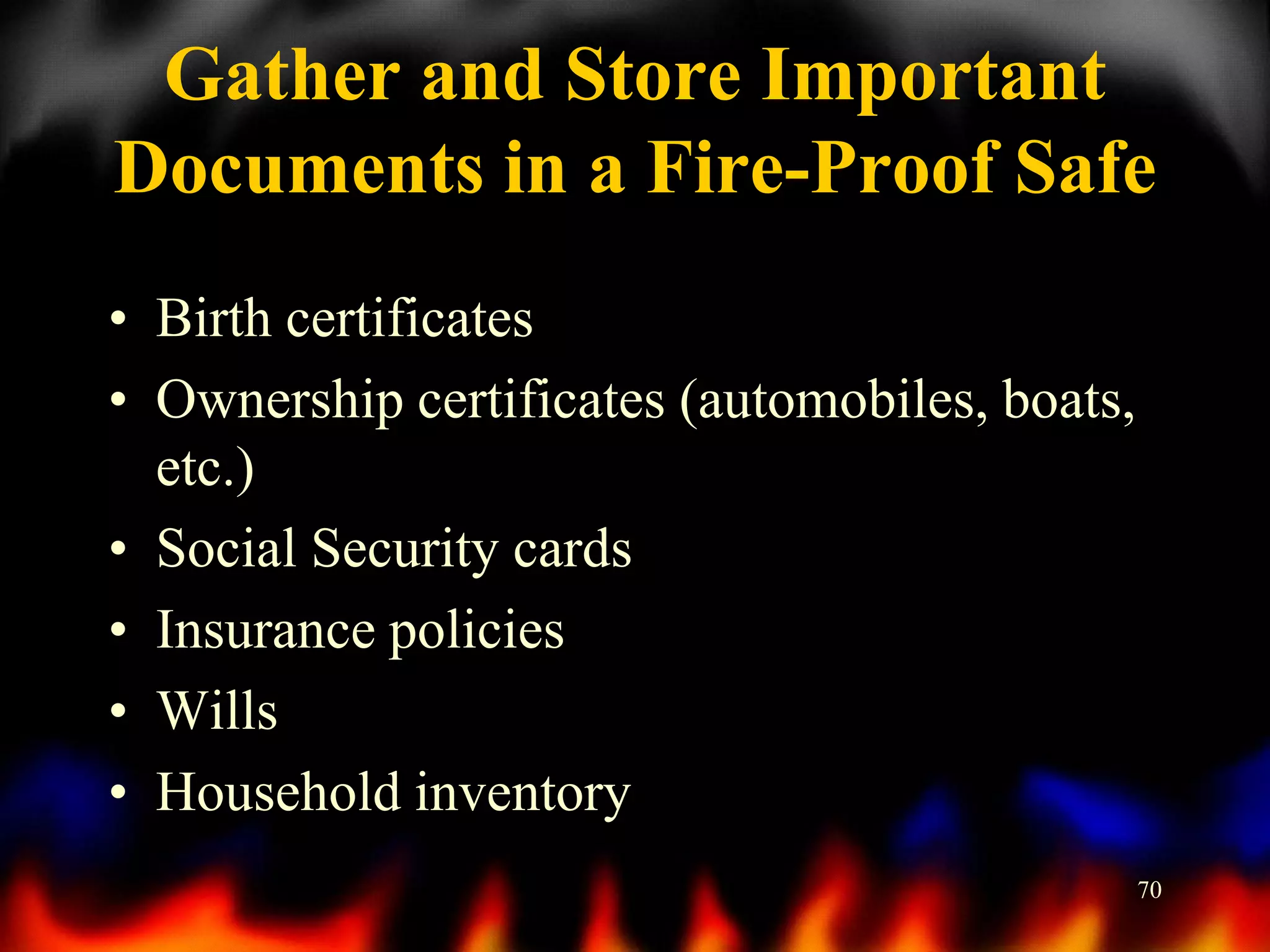 Gather and Store Important
Documents in a Fire-Proof Safe
• Birth certificates
• Ownership certificates (automobiles, boats,
etc.)
• Social Security cards
• Insurance policies
• Wills
• Household inventory
70

 