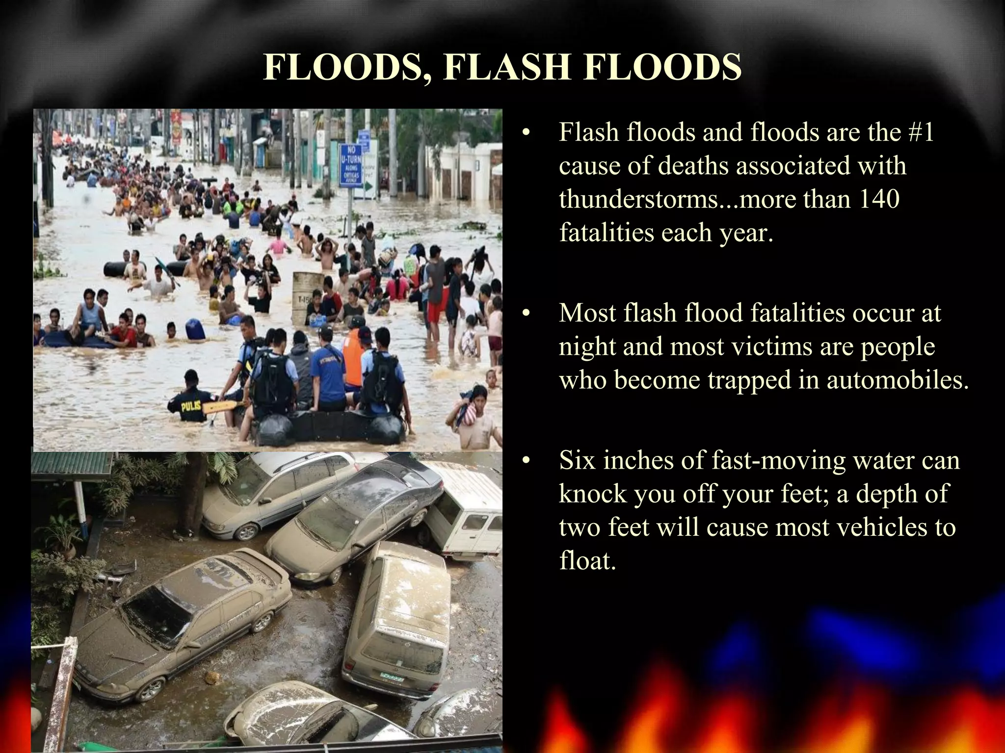 FLOODS, FLASH FLOODS
• Flash floods and floods are the #1
cause of deaths associated with
thunderstorms...more than 140
fatalities each year.
• Most flash flood fatalities occur at
night and most victims are people
who become trapped in automobiles.
• Six inches of fast-moving water can
knock you off your feet; a depth of
two feet will cause most vehicles to
float.

 