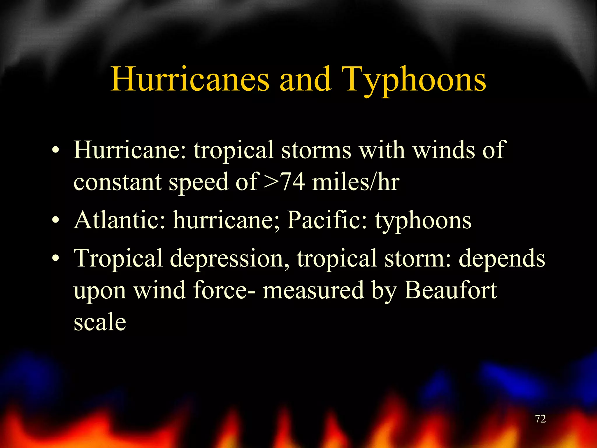 Hurricanes and Typhoons
• Hurricane: tropical storms with winds of
constant speed of >74 miles/hr
• Atlantic: hurricane; Pacific: typhoons
• Tropical depression, tropical storm: depends
upon wind force- measured by Beaufort
scale

72

 