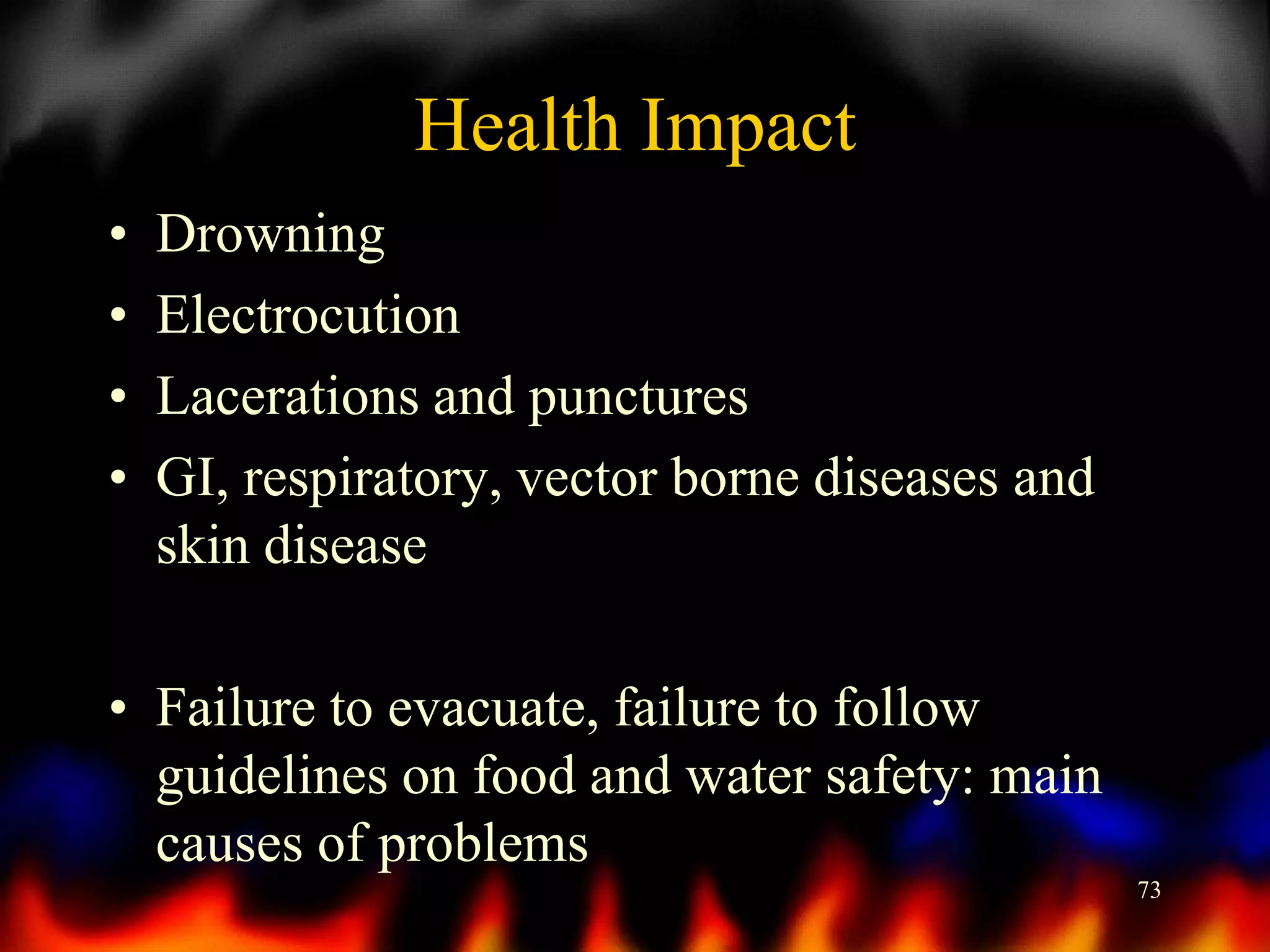 Health Impact
•
•
•
•

Drowning
Electrocution
Lacerations and punctures
GI, respiratory, vector borne diseases and
skin disease

• Failure to evacuate, failure to follow
guidelines on food and water safety: main
causes of problems
73

 