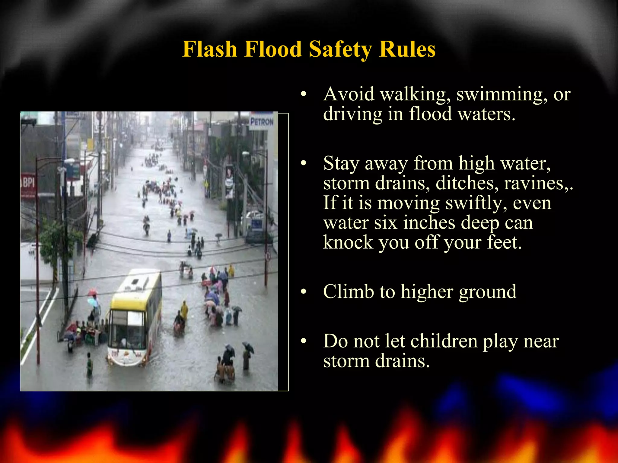 Flash Flood Safety Rules
• Avoid walking, swimming, or
driving in flood waters.
• Stay away from high water,
storm drains, ditches, ravines,.
If it is moving swiftly, even
water six inches deep can
knock you off your feet.
• Climb to higher ground
• Do not let children play near
storm drains.

 