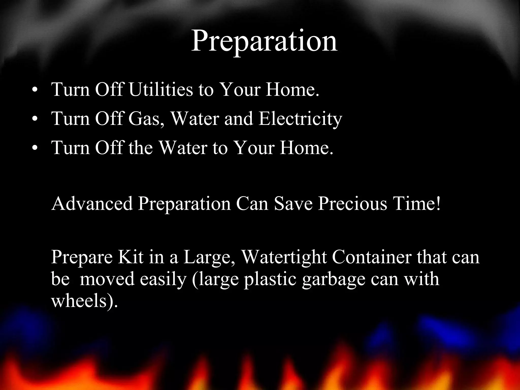 Preparation
• Turn Off Utilities to Your Home.
• Turn Off Gas, Water and Electricity
• Turn Off the Water to Your Home.
Advanced Preparation Can Save Precious Time!
Prepare Kit in a Large, Watertight Container that can
be moved easily (large plastic garbage can with
wheels).

 