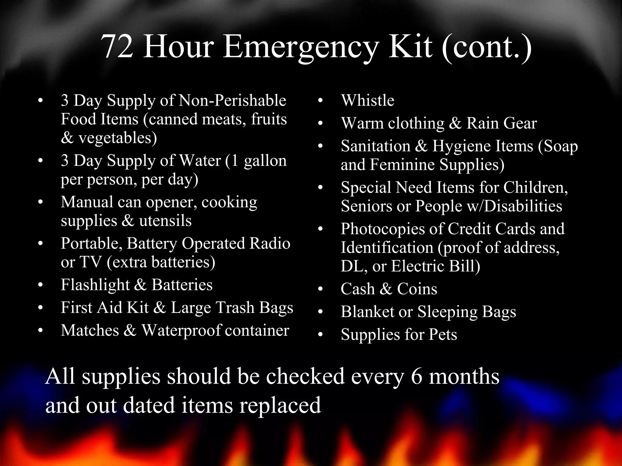 72 Hour Emergency Kit (cont.)
• 3 Day Supply of Non-Perishable
Food Items (canned meats, fruits
& vegetables)
• 3 Day Supply of Water (1 gallon
per person, per day)
• Manual can opener, cooking
supplies & utensils
• Portable, Battery Operated Radio
or TV (extra batteries)
• Flashlight & Batteries
• First Aid Kit & Large Trash Bags
• Matches & Waterproof container

• Whistle
• Warm clothing & Rain Gear
• Sanitation & Hygiene Items (Soap
and Feminine Supplies)
• Special Need Items for Children,
Seniors or People w/Disabilities
• Photocopies of Credit Cards and
Identification (proof of address,
DL, or Electric Bill)
• Cash & Coins
• Blanket or Sleeping Bags
• Supplies for Pets

All supplies should be checked every 6 months
and out dated items replaced

 