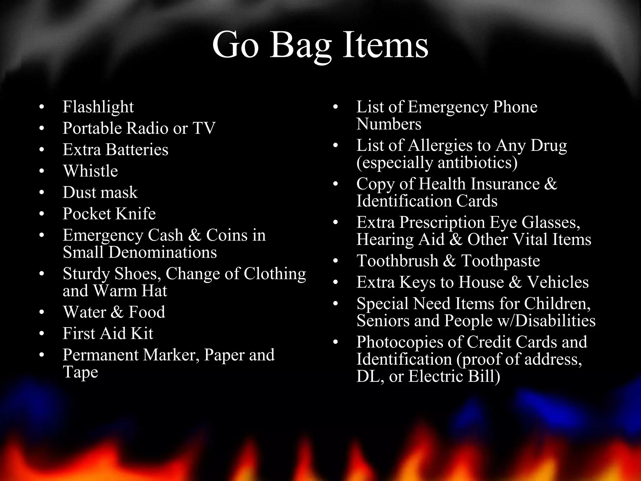 Go Bag Items
•
•
•
•
•
•
•

•
•
•
•

Flashlight
Portable Radio or TV
Extra Batteries
Whistle
Dust mask
Pocket Knife
Emergency Cash & Coins in
Small Denominations
Sturdy Shoes, Change of Clothing
and Warm Hat
Water & Food
First Aid Kit
Permanent Marker, Paper and
Tape

• List of Emergency Phone
Numbers
• List of Allergies to Any Drug
(especially antibiotics)
• Copy of Health Insurance &
Identification Cards
• Extra Prescription Eye Glasses,
Hearing Aid & Other Vital Items
• Toothbrush & Toothpaste
• Extra Keys to House & Vehicles
• Special Need Items for Children,
Seniors and People w/Disabilities
• Photocopies of Credit Cards and
Identification (proof of address,
DL, or Electric Bill)

 