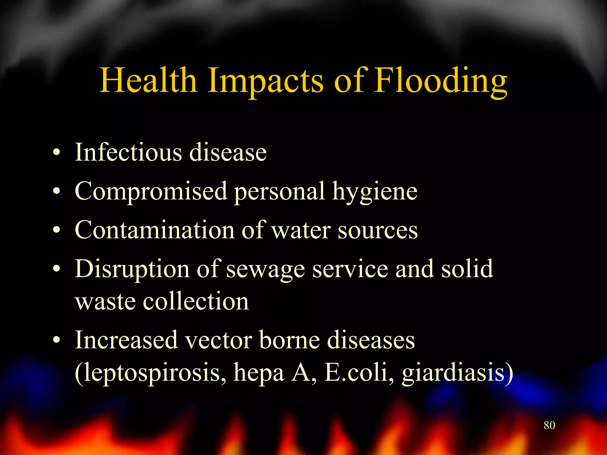 Health Impacts of Flooding
•
•
•
•

Infectious disease
Compromised personal hygiene
Contamination of water sources
Disruption of sewage service and solid
waste collection
• Increased vector borne diseases
(leptospirosis, hepa A, E.coli, giardiasis)
80

 