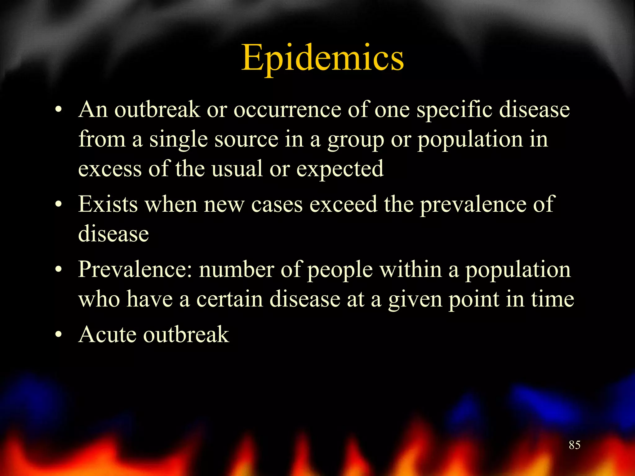 Epidemics
• An outbreak or occurrence of one specific disease
from a single source in a group or population in
excess of the usual or expected
• Exists when new cases exceed the prevalence of
disease
• Prevalence: number of people within a population
who have a certain disease at a given point in time
• Acute outbreak

85

 