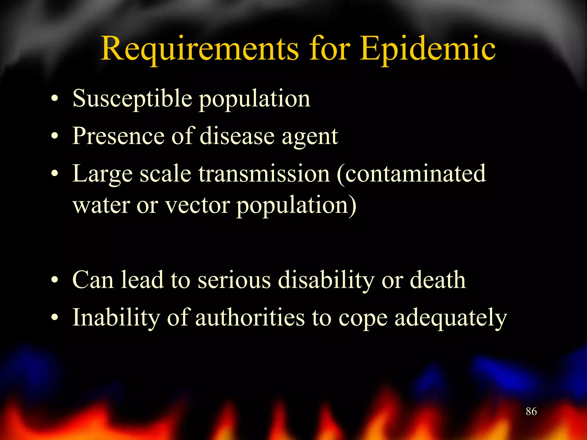 Requirements for Epidemic
• Susceptible population
• Presence of disease agent
• Large scale transmission (contaminated
water or vector population)
• Can lead to serious disability or death
• Inability of authorities to cope adequately

86

 