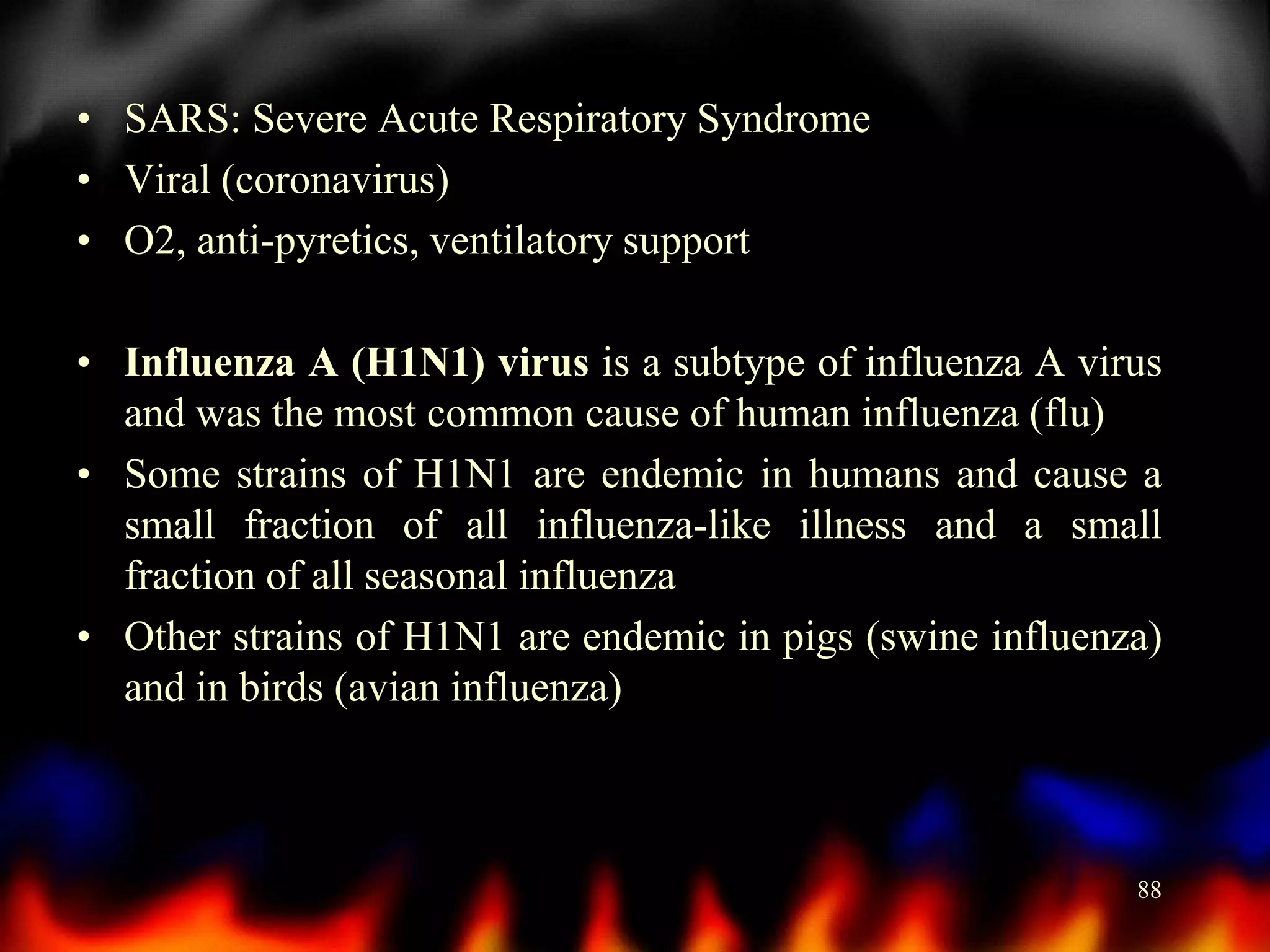 • SARS: Severe Acute Respiratory Syndrome
• Viral (coronavirus)
• O2, anti-pyretics, ventilatory support
• Influenza A (H1N1) virus is a subtype of influenza A virus
and was the most common cause of human influenza (flu)
• Some strains of H1N1 are endemic in humans and cause a
small fraction of all influenza-like illness and a small
fraction of all seasonal influenza
• Other strains of H1N1 are endemic in pigs (swine influenza)
and in birds (avian influenza)

88

 