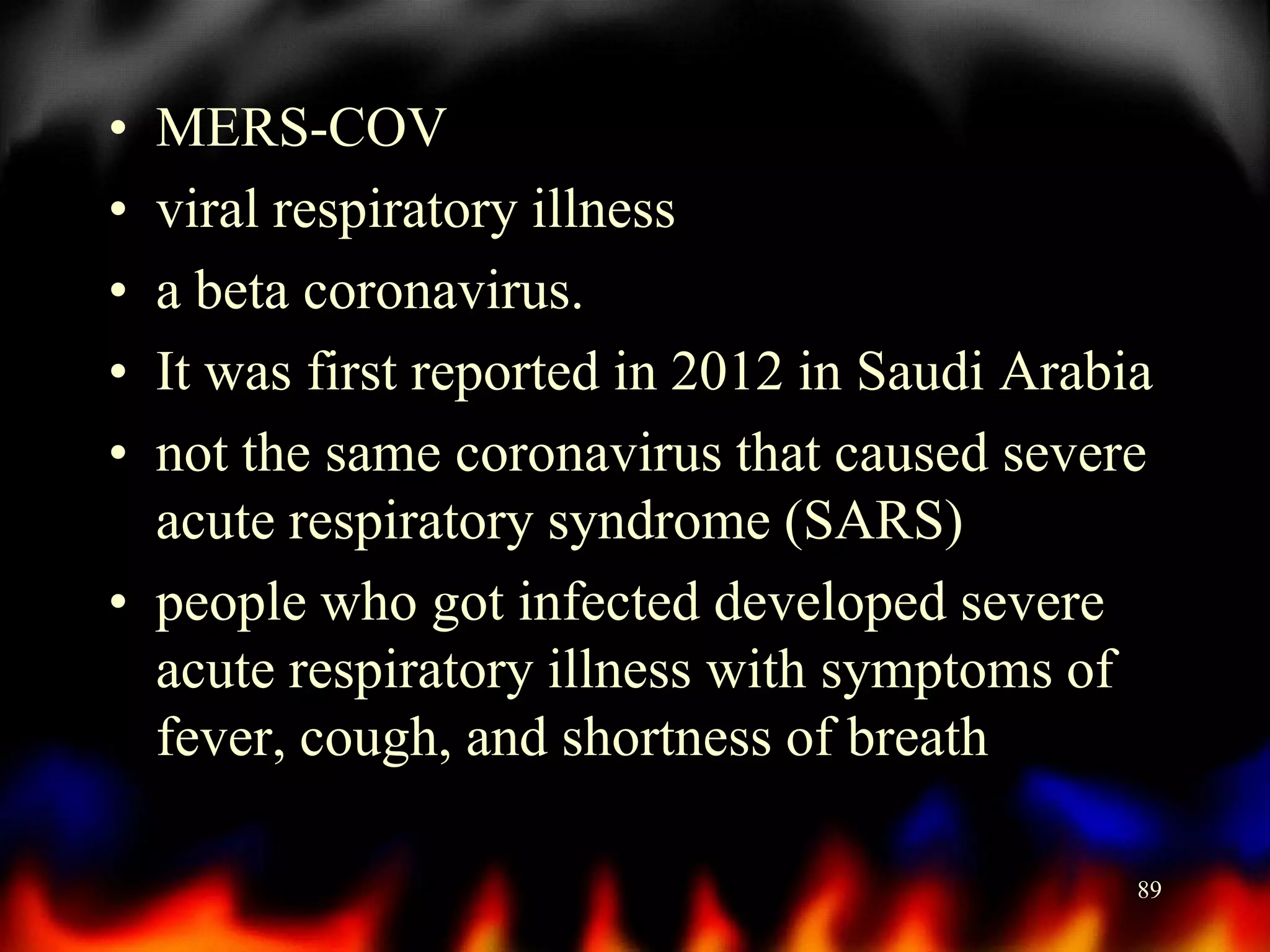 •
•
•
•
•

MERS-COV
viral respiratory illness
a beta coronavirus.
It was first reported in 2012 in Saudi Arabia
not the same coronavirus that caused severe
acute respiratory syndrome (SARS)
• people who got infected developed severe
acute respiratory illness with symptoms of
fever, cough, and shortness of breath
89

 