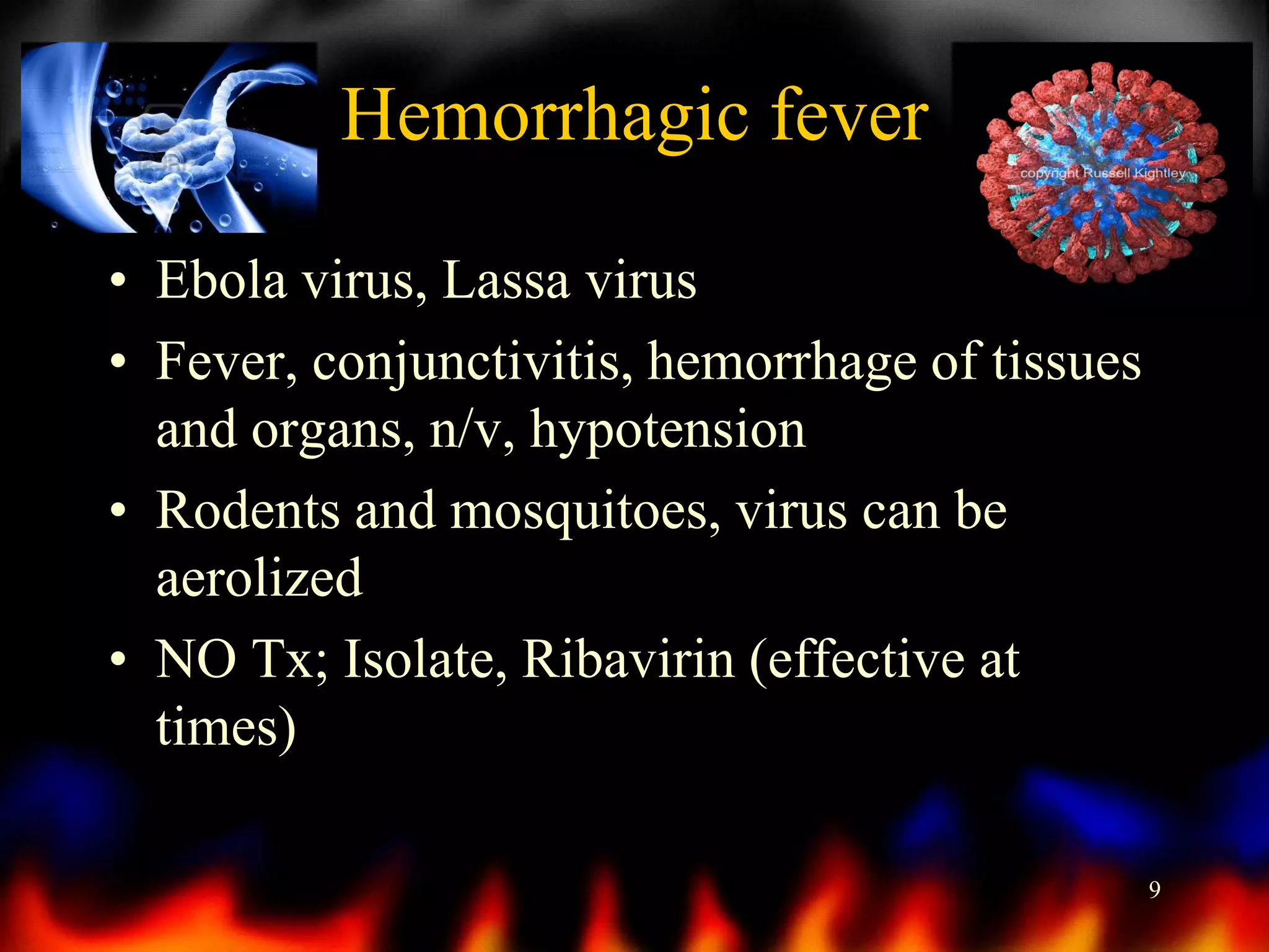 Hemorrhagic fever
• Ebola virus, Lassa virus
• Fever, conjunctivitis, hemorrhage of tissues
and organs, n/v, hypotension
• Rodents and mosquitoes, virus can be
aerolized
• NO Tx; Isolate, Ribavirin (effective at
times)
9

 