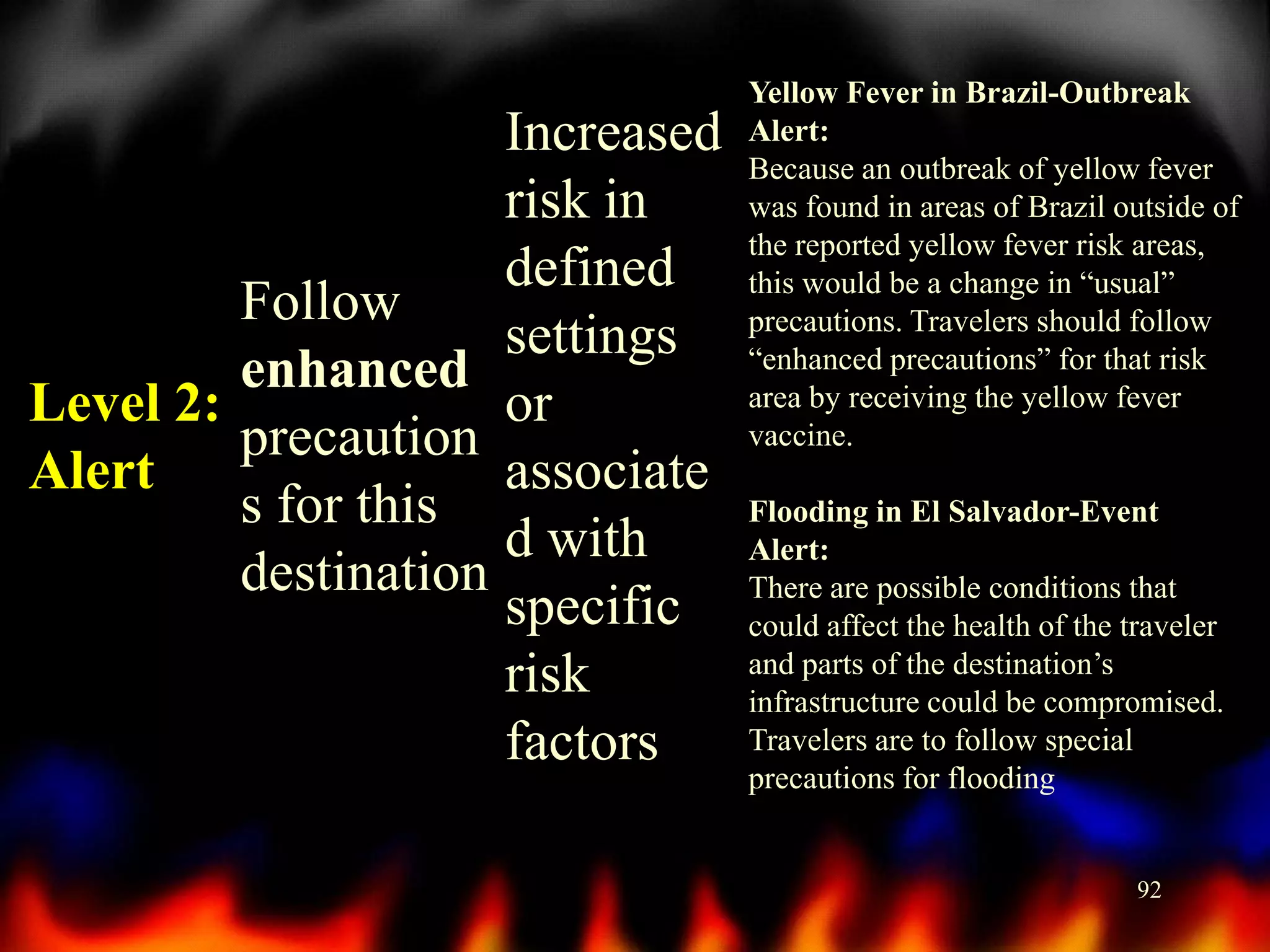 Increased
risk in
defined
Follow
settings
enhanced
Level 2:
or
precaution
Alert
associate
s for this
d with
destination
specific
risk
factors

Yellow Fever in Brazil-Outbreak
Alert:
Because an outbreak of yellow fever
was found in areas of Brazil outside of
the reported yellow fever risk areas,
this would be a change in “usual”
precautions. Travelers should follow
“enhanced precautions” for that risk
area by receiving the yellow fever
vaccine.
Flooding in El Salvador-Event
Alert:
There are possible conditions that
could affect the health of the traveler
and parts of the destination’s
infrastructure could be compromised.
Travelers are to follow special
precautions for flooding

92

 