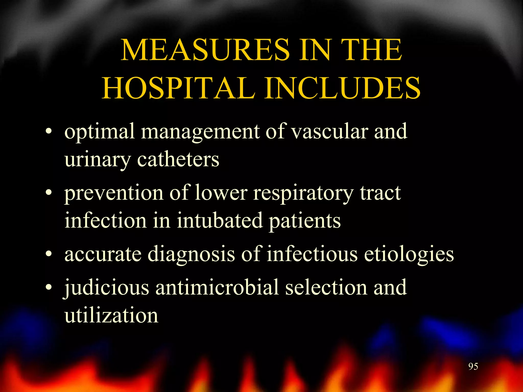MEASURES IN THE
HOSPITAL INCLUDES
• optimal management of vascular and
urinary catheters
• prevention of lower respiratory tract
infection in intubated patients
• accurate diagnosis of infectious etiologies
• judicious antimicrobial selection and
utilization
95

 
