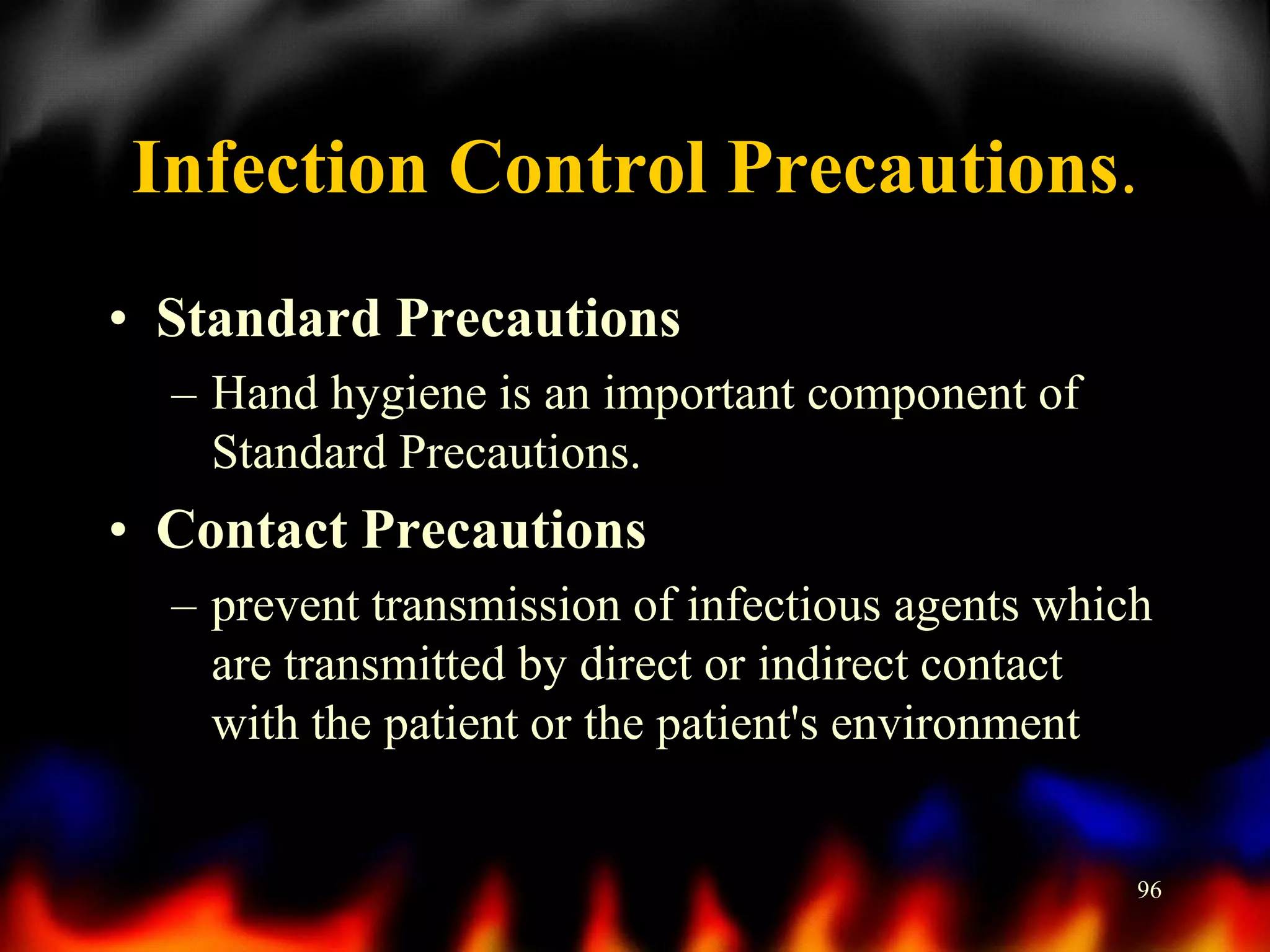 Infection Control Precautions.
• Standard Precautions
– Hand hygiene is an important component of
Standard Precautions.

• Contact Precautions
– prevent transmission of infectious agents which
are transmitted by direct or indirect contact
with the patient or the patient's environment

96

 