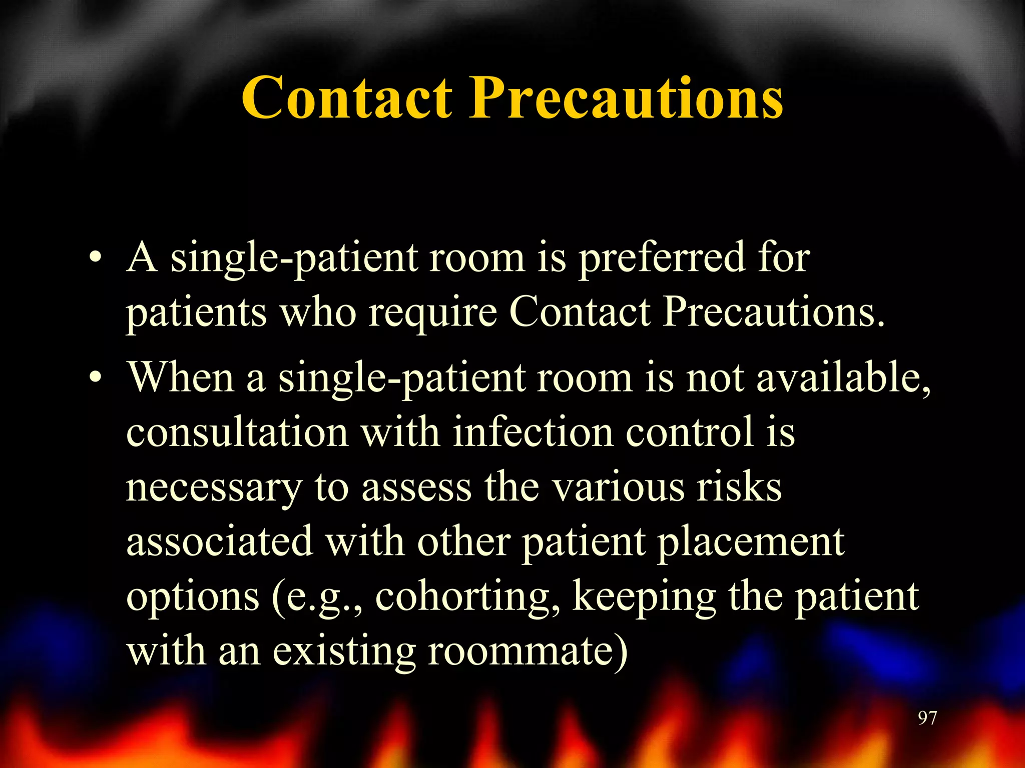Contact Precautions
• A single-patient room is preferred for
patients who require Contact Precautions.
• When a single-patient room is not available,
consultation with infection control is
necessary to assess the various risks
associated with other patient placement
options (e.g., cohorting, keeping the patient
with an existing roommate)
97

 