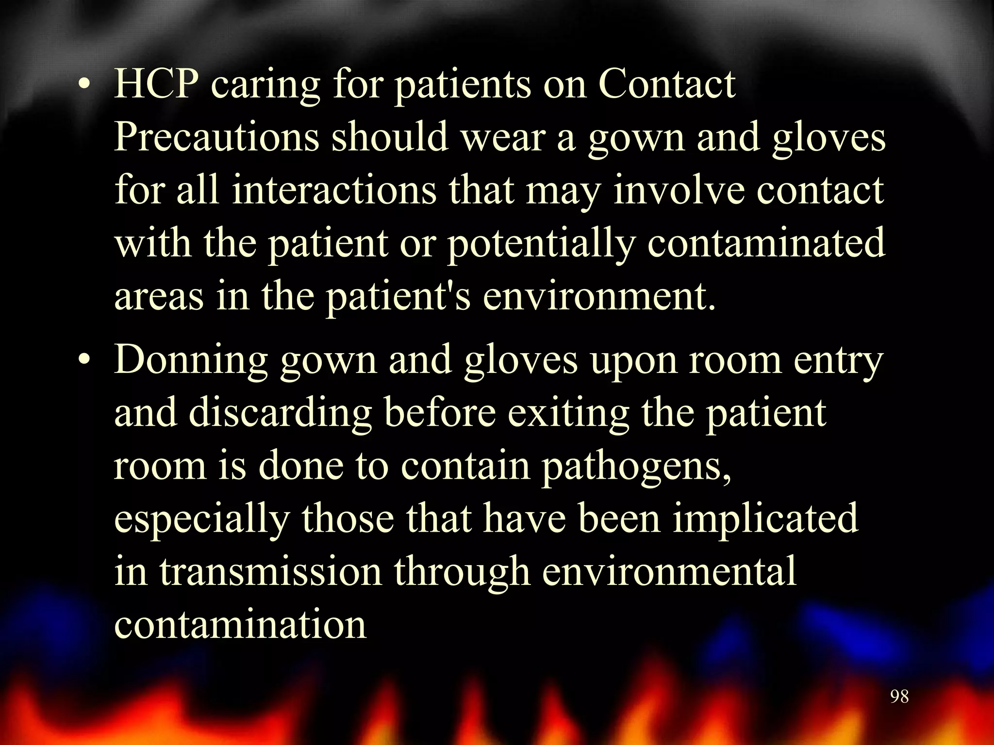 • HCP caring for patients on Contact
Precautions should wear a gown and gloves
for all interactions that may involve contact
with the patient or potentially contaminated
areas in the patient's environment.
• Donning gown and gloves upon room entry
and discarding before exiting the patient
room is done to contain pathogens,
especially those that have been implicated
in transmission through environmental
contamination
98

 