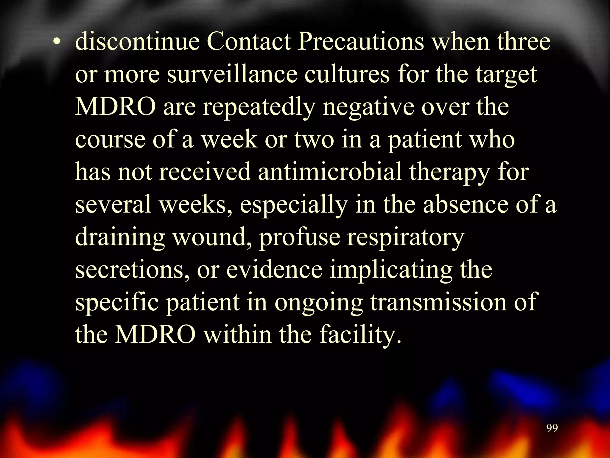 • discontinue Contact Precautions when three
or more surveillance cultures for the target
MDRO are repeatedly negative over the
course of a week or two in a patient who
has not received antimicrobial therapy for
several weeks, especially in the absence of a
draining wound, profuse respiratory
secretions, or evidence implicating the
specific patient in ongoing transmission of
the MDRO within the facility.

99

 
