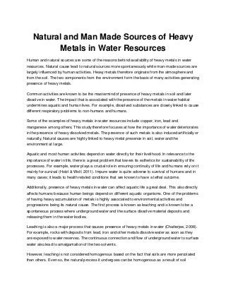 Natural and Man Made Sources of Heavy
Metals in Water Resources
Human and natural sources are some of the reasons behind availability of heavy metals in water
resources. Natural cause lead to natural sources more spontaneously while man-made sources are
largely influenced by human activities. Heavy metals therefore originate from the atmosphere and
from the soil. The two components from the environment form the basis of many activities generating
presence of heavy metals.
Common activities are known to be the mastermind of presence of heavy metals in soil and later
dissolve in water. The impact that is associated with the presence of the metals in water habitat
undermines aquatic and human lives. For example, dissolved substances are closely linked to cause
different respiratory problems to non-humans and humans.
Some of the examples of heavy metals in water resources include copper, iron, lead and
manganese among others. This study therefore focuses at how the importance of water deteriorates
in the presence of heavy dissolved metals. The presence of such metals is also induced artificially or
naturally. Natural causes are highly linked to heavy metal presence in soil, water and the
environment at large.
Aquatic and most human activities depend on water directly for their livelihood. In relevance to the
importance of water in life, there is a great problem that lowers its esthetics for sustainability of life
processes. For example, water plays a crucial role in ensuring continuity of life and humans rely on it
mainly for survival (Hotzl & Wolf, 2011). Impure water is quite adverse to survival of humans and in
many cases; it leads to health related conditions that are known to have a lethal outcome.
Additionally, presence of heavy metals in water can affect aquatic life a great deal. This also directly
affects humans because human beings depend on different aquatic organisms. One of the problems
of having heavy accumulation of metals is highly associated to environmental activities and
progressions being its natural cause. The first process is known as leaching and is known to be a
spontaneous process where underground water and the surface dissolve material deposits and
releasing them in the water bodies.
Leaching is also a major process that causes presence of heavy metals in water (Chatterjee, 2008).
For example, rocks with deposits from lead, iron and other metals dissolve water as soon as they
are exposed to water reserves. The continuous connection and flow of underground water to surface
water also lead to amalgamation of the two solvents.
However, leaching is not considered homogenous based on the fact that soils are more percolated
than others. Even so, the natural process it undergoes can be homogenous as a result of soil
 