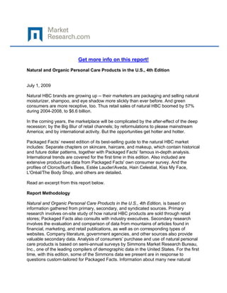  

 

                          Get more info on this report!

Natural and Organic Personal Care Products in the U.S., 4th Edition


July 1, 2009

Natural HBC brands are growing up -- their marketers are packaging and selling natural
moisturizer, shampoo, and eye shadow more slickly than ever before. And green
consumers are more receptive, too. Thus retail sales of natural HBC boomed by 57%
during 2004-2008, to $6.6 billion.

In the coming years, the marketplace will be complicated by the after-effect of the deep
recession; by the Big Blur of retail channels; by reformulations to please mainstream
America; and by international activity. But the opportunities get hotter and hotter.

Packaged Facts’ newest edition of its best-selling guide to the natural HBC market
includes: Separate chapters on skincare, haircare, and makeup, which contain historical
and future dollar patterns, together with Packaged Facts’ famous in-depth analysis.
International trends are covered for the first time in this edition. Also included are
extensive product-use data from Packaged Facts' own consumer survey. And the
profiles of Clorox/Burt’s Bees, Estée Lauder/Aveda, Hain Celestial, Kiss My Face,
L'Oréal/The Body Shop, and others are detailed.

Read an excerpt from this report below.

Report Methodology

Natural and Organic Personal Care Products in the U.S., 4th Edition, is based on
information gathered from primary, secondary, and syndicated sources. Primary
research involves on-site study of how natural HBC products are sold through retail
stores; Packaged Facts also consults with industry executives. Secondary research
involves the evaluation and comparison of data from mountains of articles found in
financial, marketing, and retail publications, as well as on corresponding types of
websites. Company literature, government agencies, and other sources also provide
valuable secondary data. Analysis of consumers’ purchase and use of natural personal
care products is based on semi-annual surveys by Simmons Market Research Bureau,
Inc., one of the leading compilers of demographic data in the United States. For the first
time, with this edition, some of the Simmons data we present are in response to
questions custom-tailored for Packaged Facts. Information about many new natural
 