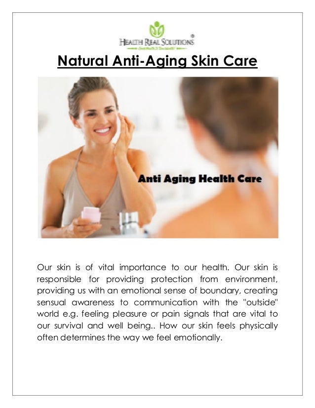 Natural Anti-Aging Skin Care
Our skin is of vital importance to our health. Our skin is
responsible for providing protection from environment,
providing us with an emotional sense of boundary, creating
sensual awareness to communication with the "outside"
world e.g. feeling pleasure or pain signals that are vital to
our survival and well being.. How our skin feels physically
often determines the way we feel emotionally.
 