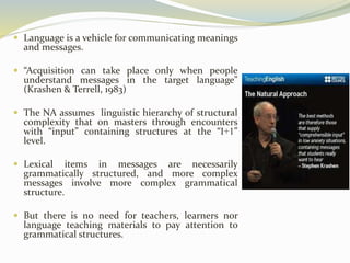  Language is a vehicle for communicating meanings 
and messages. 
 “Acquisition can take place only when people 
understand messages in the target language” 
(Krashen & Terrell, 1983) 
 The NA assumes linguistic hierarchy of structural 
complexity that on masters through encounters 
with “input” containing structures at the “I+1” 
level. 
 Lexical items in messages are necessarily 
grammatically structured, and more complex 
messages involve more complex grammatical 
structure. 
 But there is no need for teachers, learners nor 
language teaching materials to pay attention to 
grammatical structures. 
 