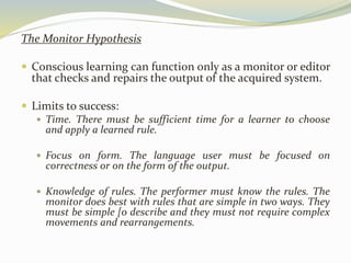 The Monitor Hypothesis 
 Conscious learning can function only as a monitor or editor 
that checks and repairs the output of the acquired system. 
 Limits to success: 
 Time. There must be sufficient time for a learner to choose 
and apply a learned rule. 
 Focus on form. The language user must be focused on 
correctness or on the form of the output. 
 Knowledge of rules. The performer must know the rules. The 
monitor does best with rules that are simple in two ways. They 
must be simple [0 describe and they must not require complex 
movements and rearrangements. 
 