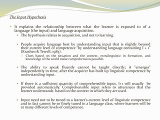 The Input Hypothesis 
 It explains the relationship between what the learner is exposed to of a 
language (the input) and language acquisition. 
 The hypothesis relates to acquisition, and not to learning. 
 People acquire language best by understanding input that is slightly beyond 
their current level of competence “by understanding language containing I + 1” 
(Krashen & Terrell, 1983). 
 Clues based on the situation and the context, extralinguistic in formation, and 
knowledge of the world make comprehension possible. 
 The ability to speak fluently cannot be taught directly; it "emerges" 
independently in time, after the acquirer has built up linguistic competence by 
understanding input. 
 If there is a sufficient quantity of comprehensible input, I+1 will usually be 
provided automatically. Comprehensible input refers to utterances that the 
learner understands based on the context in which they are used. 
 Input need not to be tuned to a learner’s current level of linguistic competence 
and in fact cannot be so finely tuned in a language class, where learners will be 
at many different levels of competence. 
 