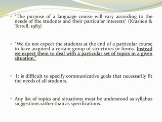  “The purpose of a language course will vary according to the 
needs of the students and their particular interests“ (Krashen & 
Terrell, 1983) 
 “We do not expect the students at the end of a particular course 
to have acquired a certain group of structures or forms. Instead 
we expect them to deal with a particular set of topics in a given 
situation.” 
 It is difficult to specify communicative goals that necessarily fit 
the needs of all students. 
 Any list of topics and situations must be understood as syllabus 
suggestions rather than as specifications. 
 