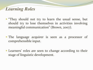 Learning Roles 
 “They should not try to learn the usual sense, but 
should try to lose themselves in activities involving 
meaningful communication” (Brown, 2007). 
 The language acquirer is seen as a processor of 
comprehensible input. 
 Learners' roles are seen to change according to their 
stage of linguistic development. 
 