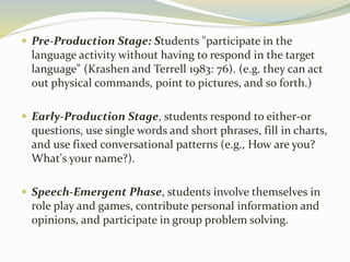  Pre-Production Stage: Students "participate in the 
language activity without having to respond in the target 
language" (Krashen and Terrell 1983: 76). (e.g. they can act 
out physical commands, point to pictures, and so forth.) 
 Early-Production Stage, students respond to either-or 
questions, use single words and short phrases, fill in charts, 
and use fixed conversational patterns (e.g., How are you? 
What's your name?). 
 Speech-Emergent Phase, students involve themselves in 
role play and games, contribute personal information and 
opinions, and participate in group problem solving. 
 
