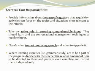 Learners’ Four Responsibilities 
 Provide information about their specific goals so that acquisition 
activities can focus on the topics and situations most relevant to 
their needs. 
 Take an active role in ensuring comprehensible input. They 
should learn and use conversational management techniques to 
regulate input. 
 Decide when to start producing speech and when to upgrade it. 
 Where learning exercises (i.e. grammar study) are to be a part of 
the program, decide with the teacher the relative amount of time 
to be devoted to them and perhaps even complete and correct 
them independently. 
 