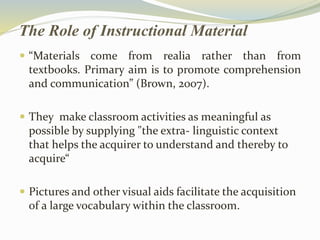 The Role of Instructional Material 
 “Materials come from realia rather than from 
textbooks. Primary aim is to promote comprehension 
and communication” (Brown, 2007). 
 They make classroom activities as meaningful as 
possible by supplying "the extra- linguistic context 
that helps the acquirer to understand and thereby to 
acquire“ 
 Pictures and other visual aids facilitate the acquisition 
of a large vocabulary within the classroom. 
 