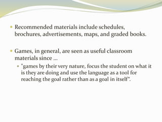  Recommended materials include schedules, 
brochures, advertisements, maps, and graded books. 
 Games, in general, are seen as useful classroom 
materials since … 
 "games by their very nature, focus the student on what it 
is they are doing and use the language as a tool for 
reaching the goal rather than as a goal in itself “. 
 