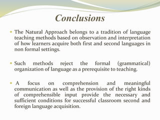 Conclusions 
 The Natural Approach belongs to a tradition of language 
teaching methods based on observation and interpretation 
of how learners acquire both first and second languages in 
non formal settings. 
 Such methods reject the formal (grammatical) 
organization of language as a prerequisite to teaching. 
 A focus on comprehension and meaningful 
communication as well as the provision of the right kinds 
of comprehensible input provide the necessary and 
sufficient conditions for successful classroom second and 
foreign language acquisition. 
 