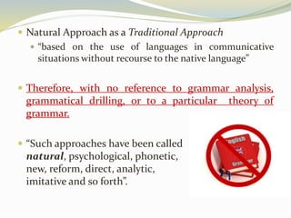  Natural Approach as a Traditional Approach 
 “based on the use of languages in communicative 
situations without recourse to the native language” 
 Therefore, with no reference to grammar analysis, 
grammatical drilling, or to a particular theory of 
grammar. 
 “Such approaches have been called 
natural, psychological, phonetic, 
new, reform, direct, analytic, 
imitative and so forth”. 
 